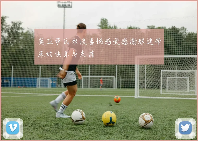 奥亚萨瓦尔谈喜悦感受感谢球迷带来的快乐与支持