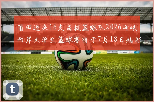 莆田迎来16支高校篮球队2026海峡两岸大学生篮球赛将于7月18日精彩开幕