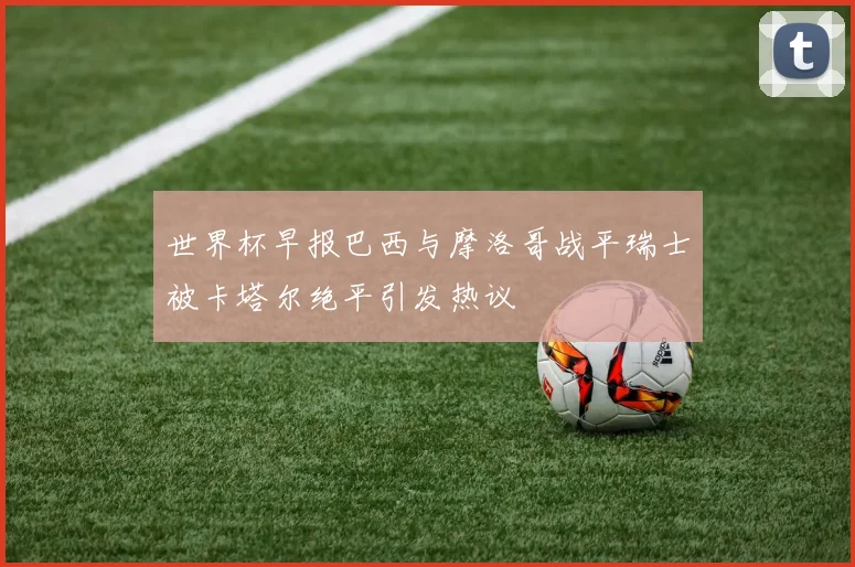 世界杯早报巴西与摩洛哥战平瑞士被卡塔尔绝平引发热议