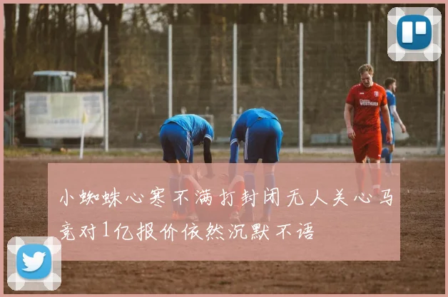 小蜘蛛心寒不满打封闭无人关心马竞对1亿报价依然沉默不语