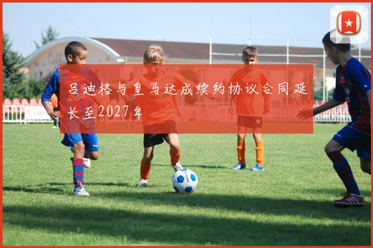 吕迪格与皇马达成续约协议合同延长至2027年