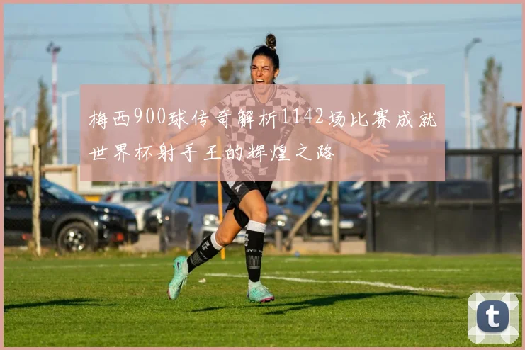梅西900球传奇解析1142场比赛成就世界杯射手王的辉煌之路