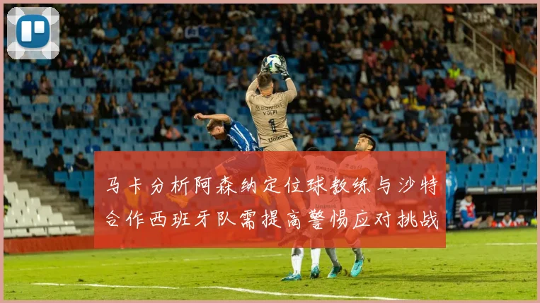 马卡分析阿森纳定位球教练与沙特合作西班牙队需提高警惕应对挑战