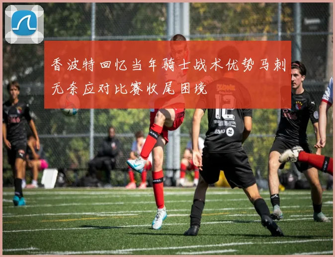 香波特回忆当年骑士战术优势马刺无奈应对比赛收尾困境