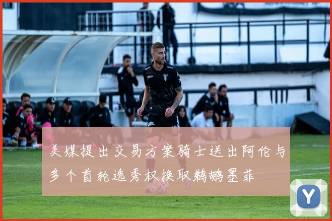 美媒提出交易方案骑士送出阿伦与多个首轮选秀权换取鹈鹕墨菲