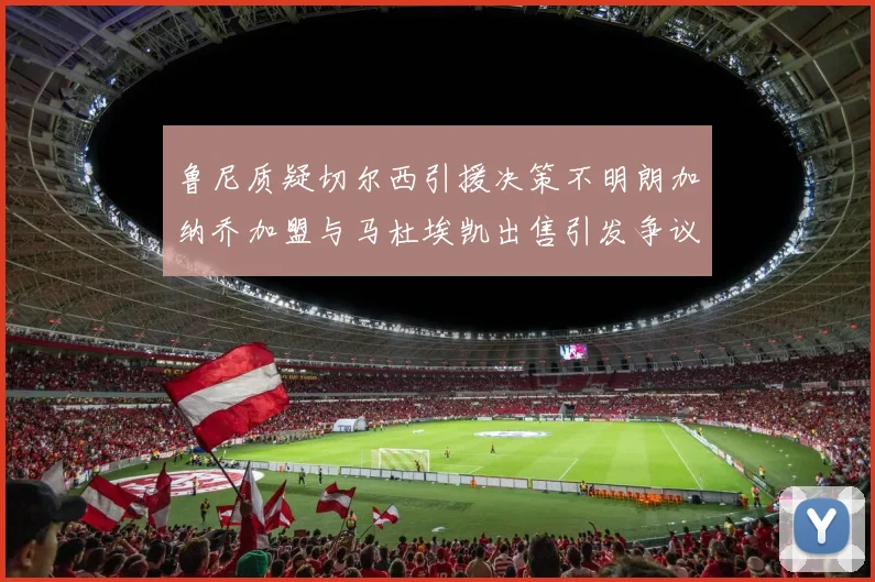 鲁尼质疑切尔西引援决策不明朗加纳乔加盟与马杜埃凯出售引发争议