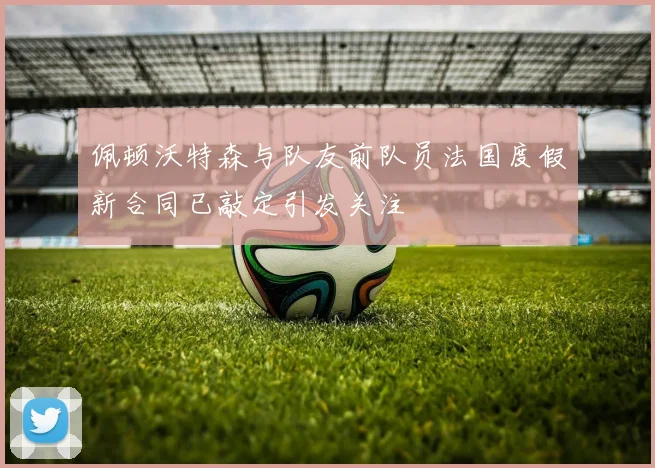 佩顿沃特森与队友前队员法国度假新合同已敲定引发关注