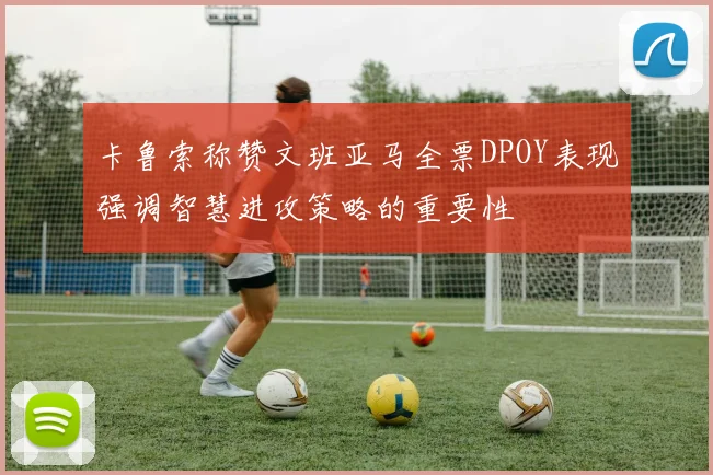卡鲁索称赞文班亚马全票DPOY表现强调智慧进攻策略的重要性