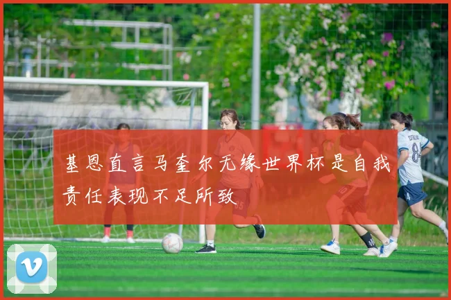 基恩直言马奎尔无缘世界杯是自我责任表现不足所致