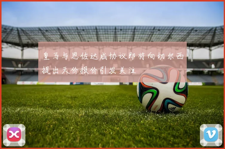 皇马与恩佐达成协议即将向切尔西提出天价报价引发关注
