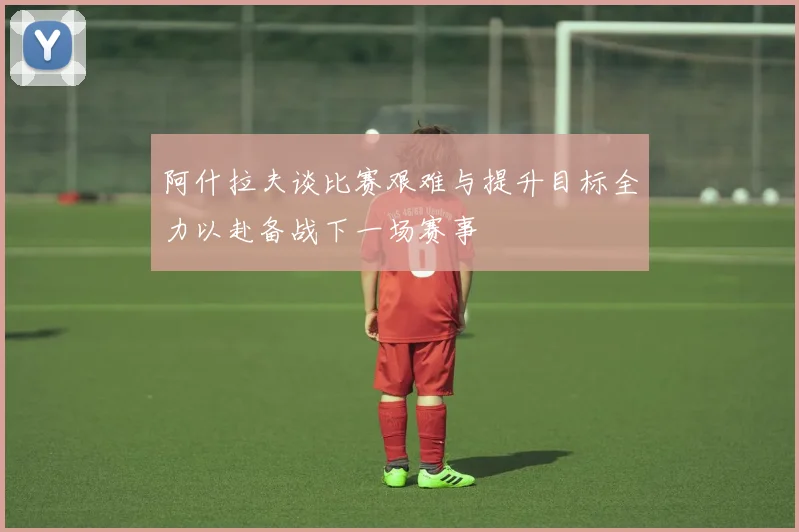 阿什拉夫谈比赛艰难与提升目标全力以赴备战下一场赛事