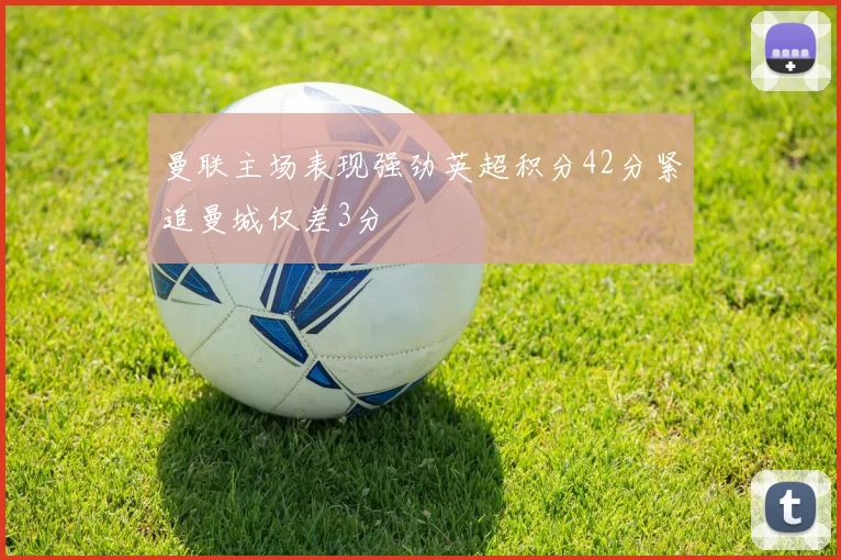 曼联主场表现强劲英超积分42分紧追曼城仅差3分