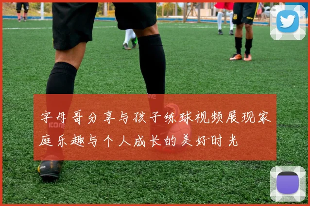 字母哥分享与孩子练球视频展现家庭乐趣与个人成长的美好时光