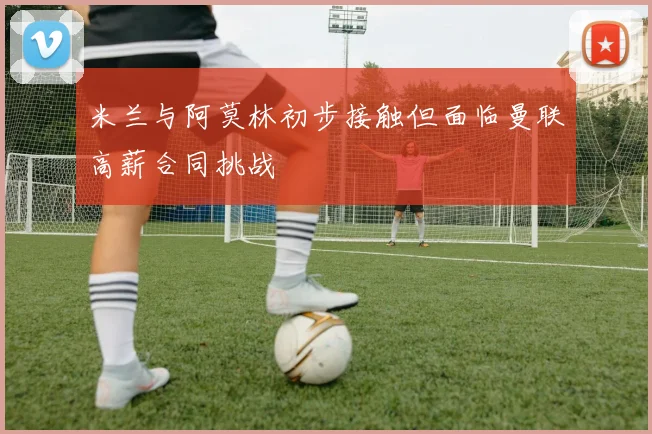 米兰与阿莫林初步接触但面临曼联高薪合同挑战